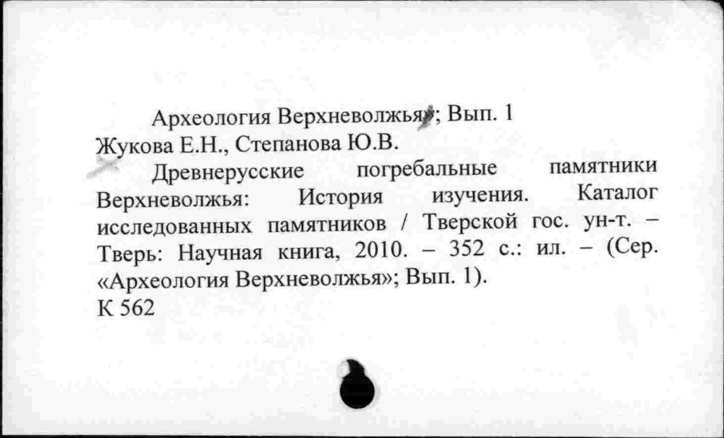 ﻿Археология Верхневолжья/; Вып. 1 Жукова Е.Н., Степанова Ю.В.
Древнерусские погребальные памятники Верхневолжья:	История изучения. Каталог
исследованных памятников / Тверской гос. ун-т. -Тверь: Научная книга, 2010. — 352 с.: ил. - (Сер. «Археология Верхневолжья»; Вып. 1).
К 562